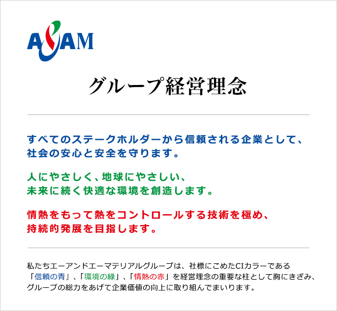 グループ経営理念　すべてのステークホルダーから信頼される企業として、社会の安心と安全を守ります。人にやさしく、地球にやさしい、未来に続く快適な環境を創造します。情熱をもって熱をコントロールする技術を極め、持続的発展を目指します。私たちエーアンドエーマテリアルグループは、社標にこめたCIカラーである「信頼の青」、「環境の緑」、「情熱の赤」を経営理念の重要な柱として胸にきざみ、グループの総力をあげて企業価値の向上に取り組んでまいります。