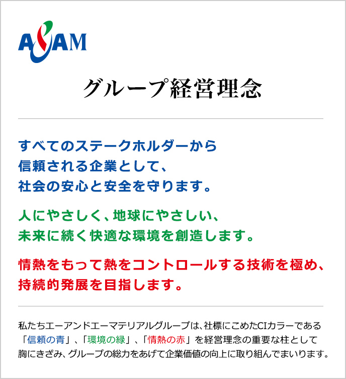 グループ経営理念　すべてのステークホルダーから信頼される企業として、社会の安心と安全を守ります。人にやさしく、地球にやさしい、未来に続く快適な環境を創造します。情熱をもって熱をコントロールする技術を極め、持続的発展を目指します。私たちエーアンドエーマテリアルグループは、社標にこめたCIカラーである「信頼の青」、「環境の緑」、「情熱の赤」を経営理念の重要な柱として胸にきざみ、グループの総力をあげて企業価値の向上に取り組んでまいります。