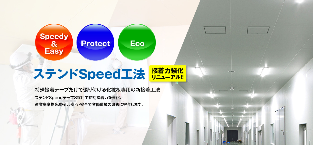 ステンドSpeed工法 接着力強化リニューアル!! Speedy & Easy, Protect, Eco 特殊接着テープだけで張り付ける化粧板専用の新接着工法 ステンドSpeedテープS採用で初期接着力を強化。産業廃棄物を減らし、安心・安全で労働環境の改善に寄与します。