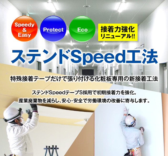 ステンドSpeed工法 接着力強化リニューアル!! Speedy & Easy, Protect, Eco 特殊接着テープだけで張り付ける化粧板専用の新接着工法 ステンドSpeedテープS採用で初期接着力を強化。産業廃棄物を減らし、安心・安全で労働環境の改善に寄与します。