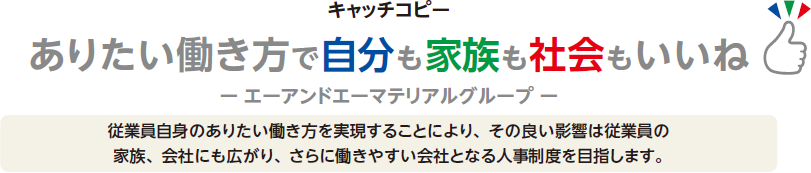 キャッチコピー ありたい働き方で自分も家族も社会もいいね-エーアンドエーグループ- 従業員自身のありたい働き方を実現することにより、その良い影響は従業員の家族、会社にも広がり、さらに働きやすい会社となる人事制度を目指します。