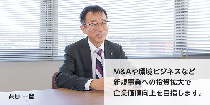 M&Aや環境ビジネスなど新規事業への投資拡大で企業価値向上を目指します。 髙原一登